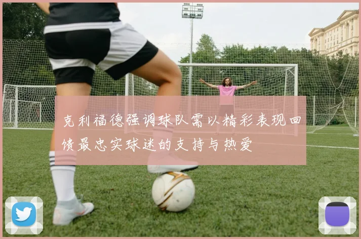 克利福德强调球队需以精彩表现回馈最忠实球迷的支持与热爱