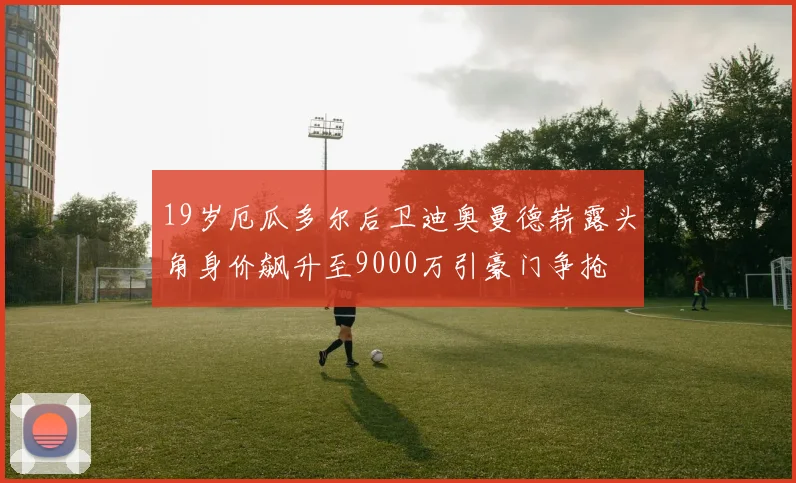 19岁厄瓜多尔后卫迪奥曼德崭露头角身价飙升至9000万引豪门争抢