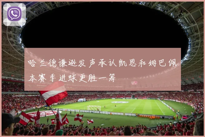 哈兰德谦逊发声承认凯恩和姆巴佩本赛季进球更胜一筹
