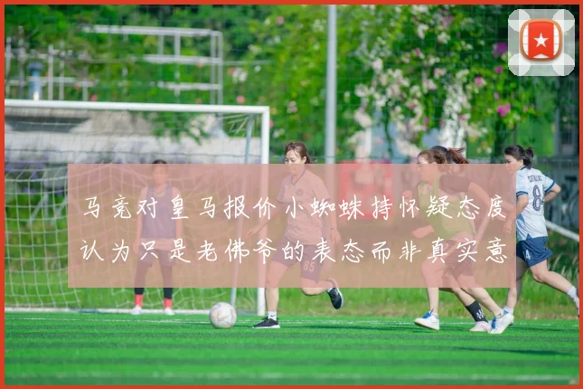 马竞对皇马报价小蜘蛛持怀疑态度认为只是老佛爷的表态而非真实意图