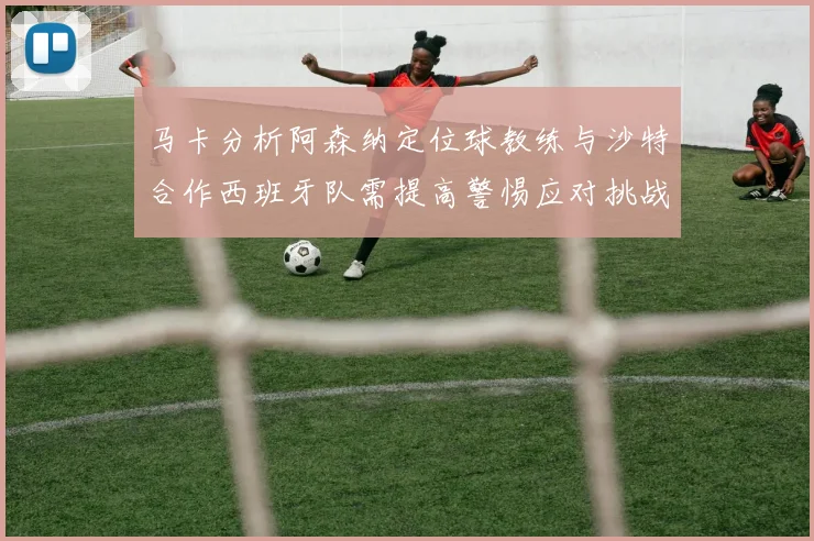 马卡分析阿森纳定位球教练与沙特合作西班牙队需提高警惕应对挑战