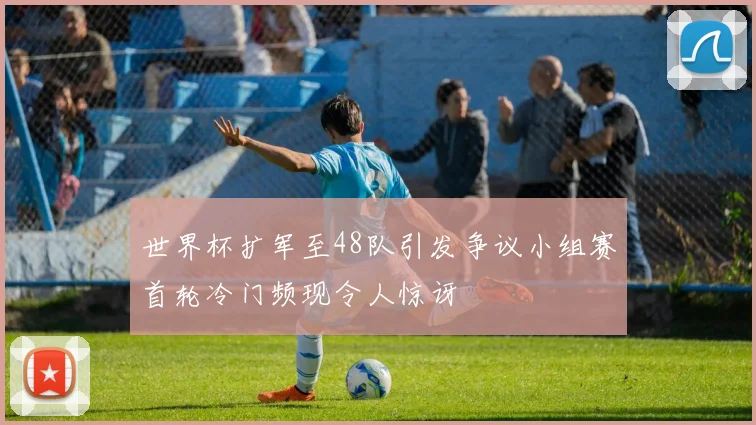 世界杯扩军至48队引发争议小组赛首轮冷门频现令人惊讶