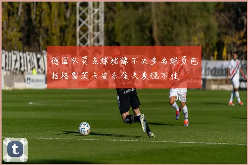 德国队罚点球犹豫不决多名球员包括格雷茨卡安东佳夫表现不佳