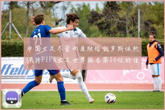 中国女足尽管两度败给俄罗斯依然保持FIFA女足世界排名第16位的佳绩