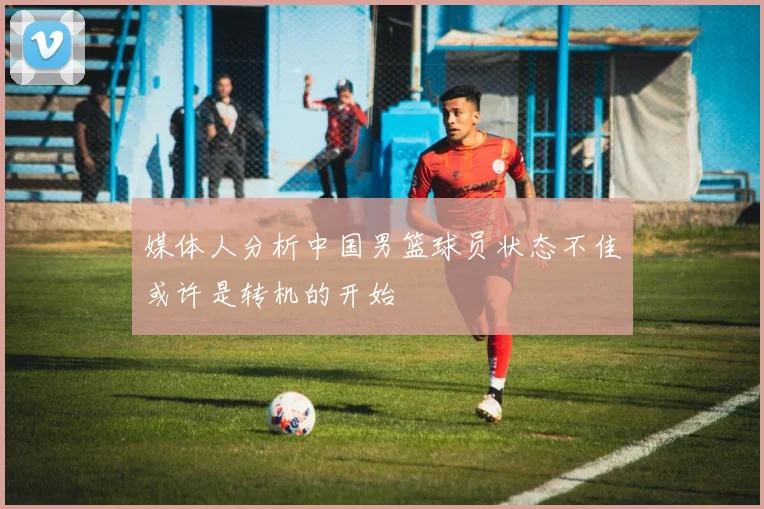媒体人分析中国男篮球员状态不佳或许是转机的开始