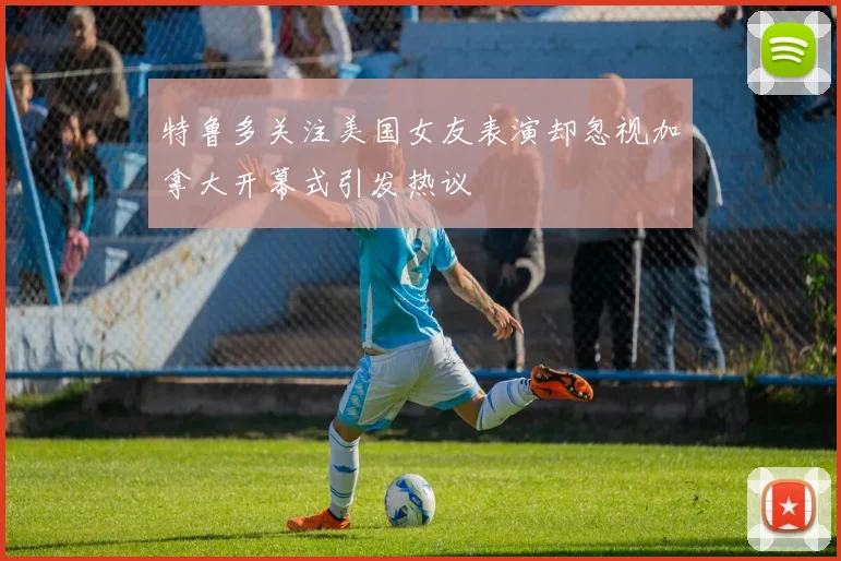 特鲁多关注美国女友表演却忽视加拿大开幕式引发热议