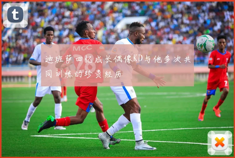 迪班萨回忆成长偶像KD与他多次共同训练的珍贵经历
