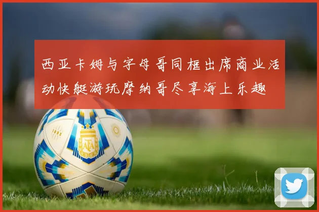 西亚卡姆与字母哥同框出席商业活动快艇游玩摩纳哥尽享海上乐趣