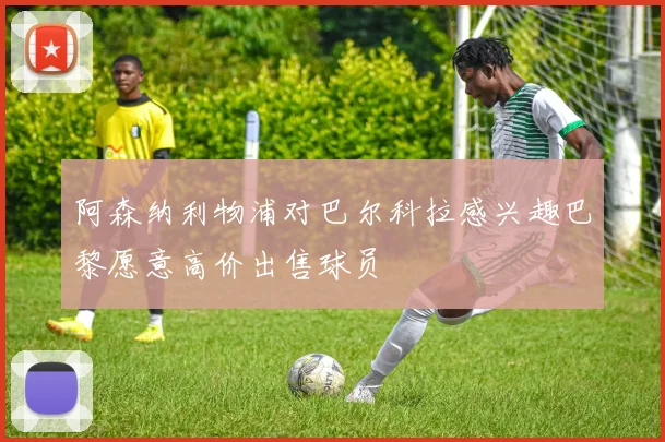 阿森纳利物浦对巴尔科拉感兴趣巴黎愿意高价出售球员