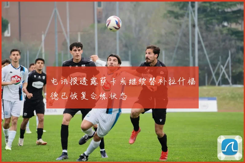 电讯报透露萨卡或继续替补拉什福德已恢复合练状态