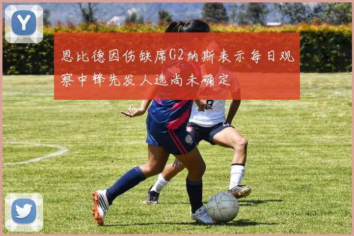 恩比德因伤缺席G2纳斯表示每日观察中锋先发人选尚未确定
