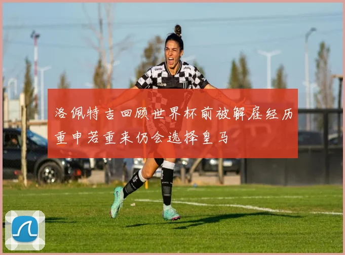 洛佩特吉回顾世界杯前被解雇经历重申若重来仍会选择皇马