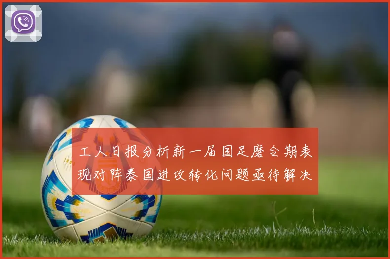 工人日报分析新一届国足磨合期表现对阵泰国进攻转化问题亟待解决