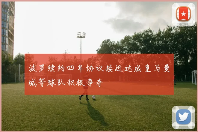 波罗续约四年协议接近达成皇马曼城等球队积极争夺