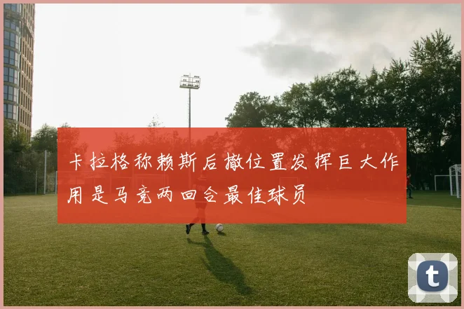 卡拉格称赖斯后撤位置发挥巨大作用是马竞两回合最佳球员