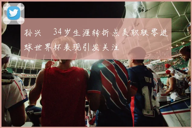 孙兴慜34岁生涯转折点美职联零进球世界杯表现引发关注