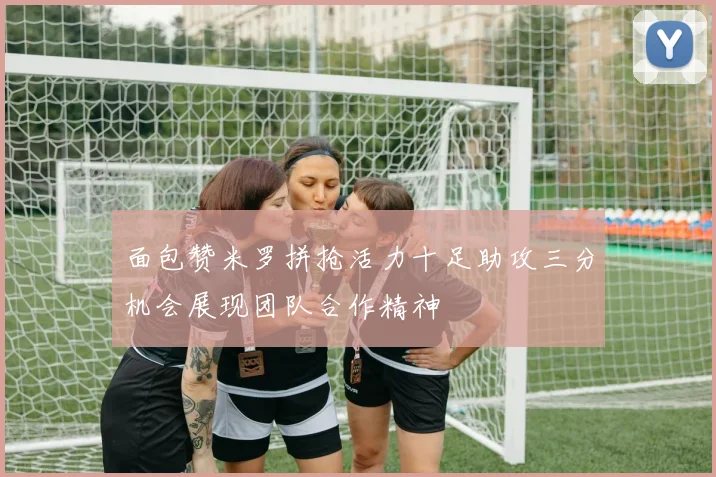 面包赞米罗拼抢活力十足助攻三分机会展现团队合作精神