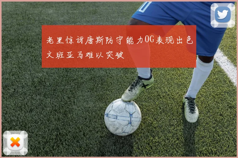 老里惊讶唐斯防守能力OG表现出色文班亚马难以突破